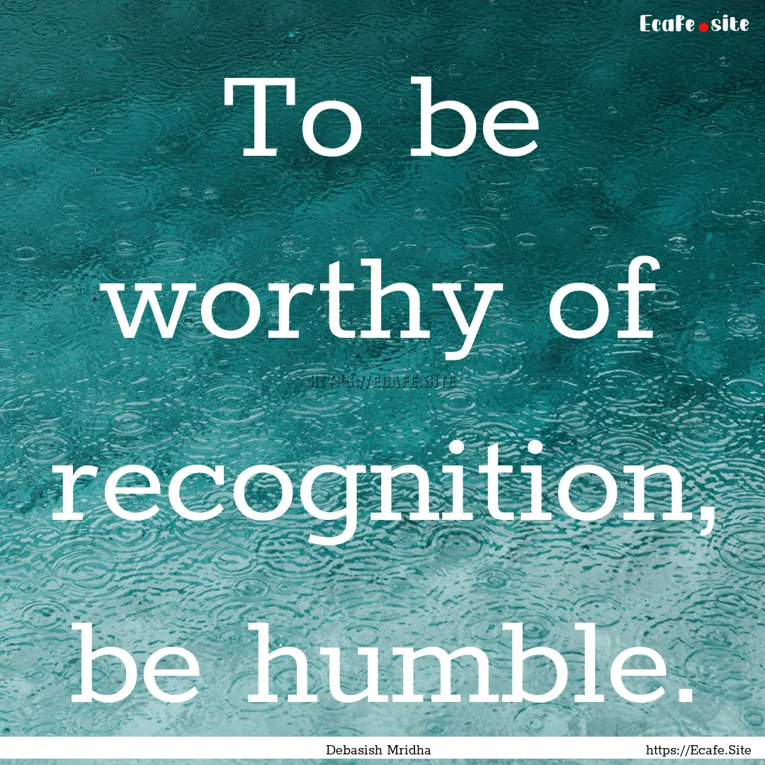 To be worthy of recognition, be humble. : Quote by Debasish Mridha