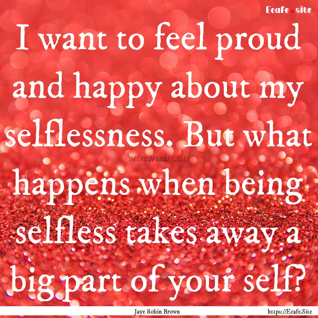 I want to feel proud and happy about my selflessness..... : Quote by Jaye Robin Brown