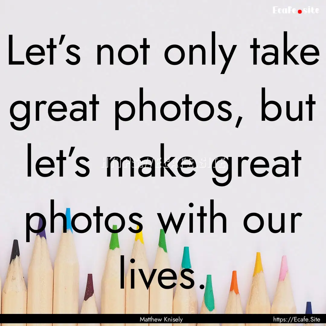 Let’s not only take great photos, but let’s.... : Quote by Matthew Knisely