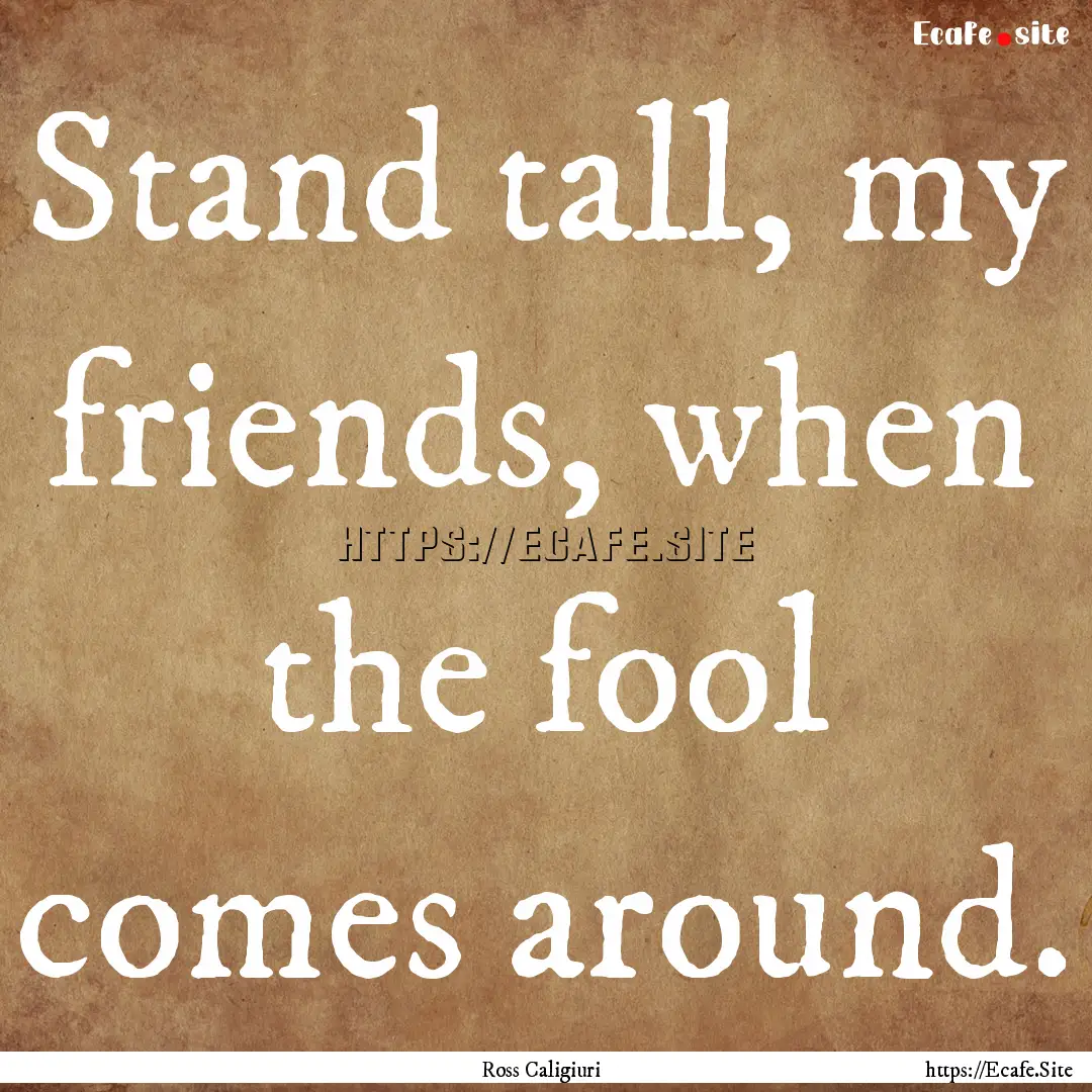 Stand tall, my friends, when the fool comes.... : Quote by Ross Caligiuri