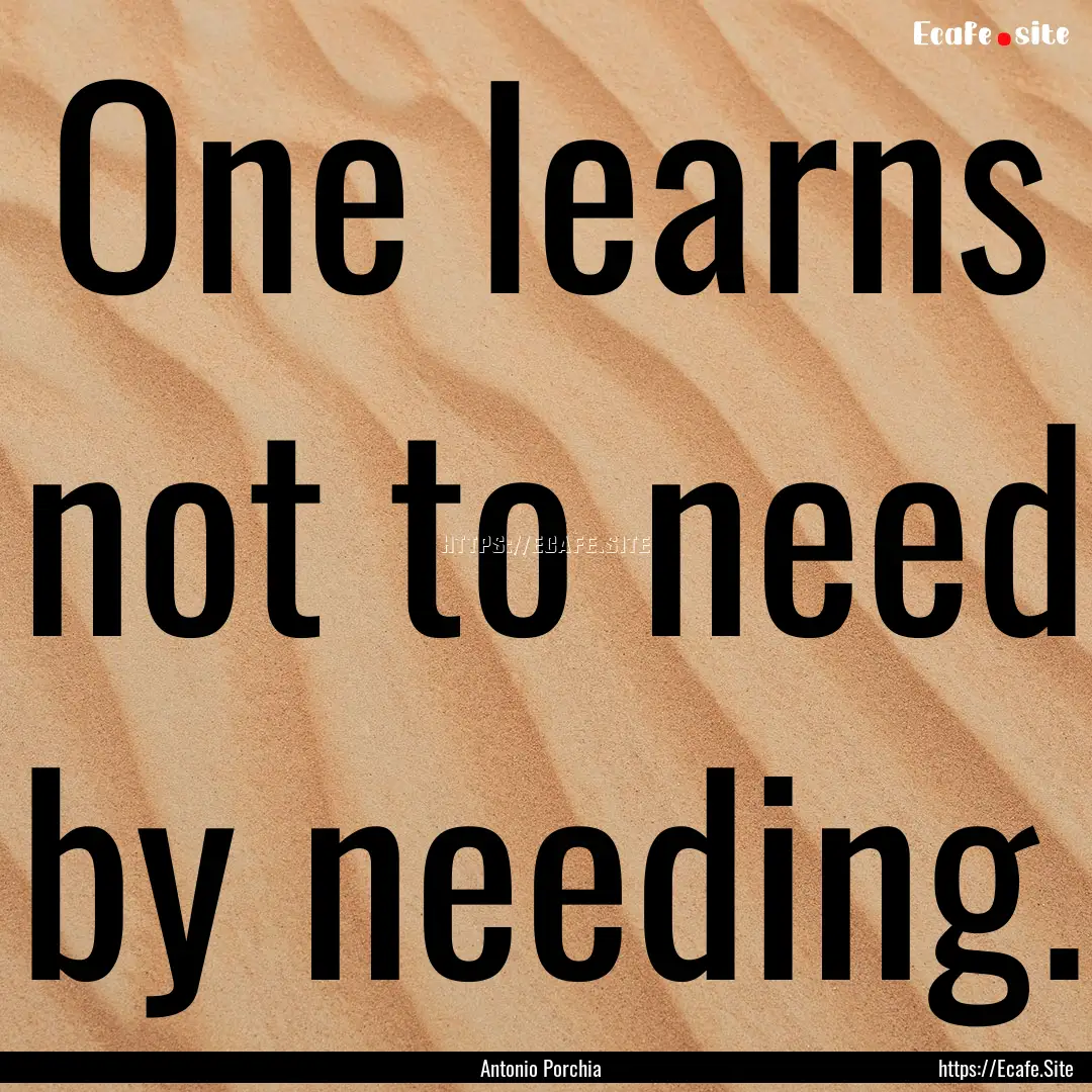 One learns not to need by needing. : Quote by Antonio Porchia