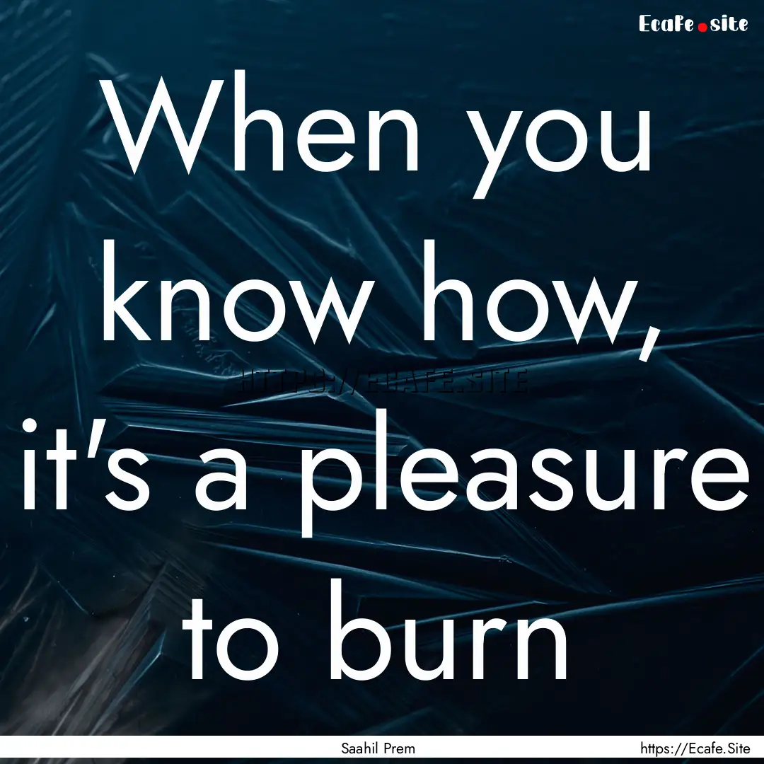 When you know how, it's a pleasure to burn.... : Quote by Saahil Prem