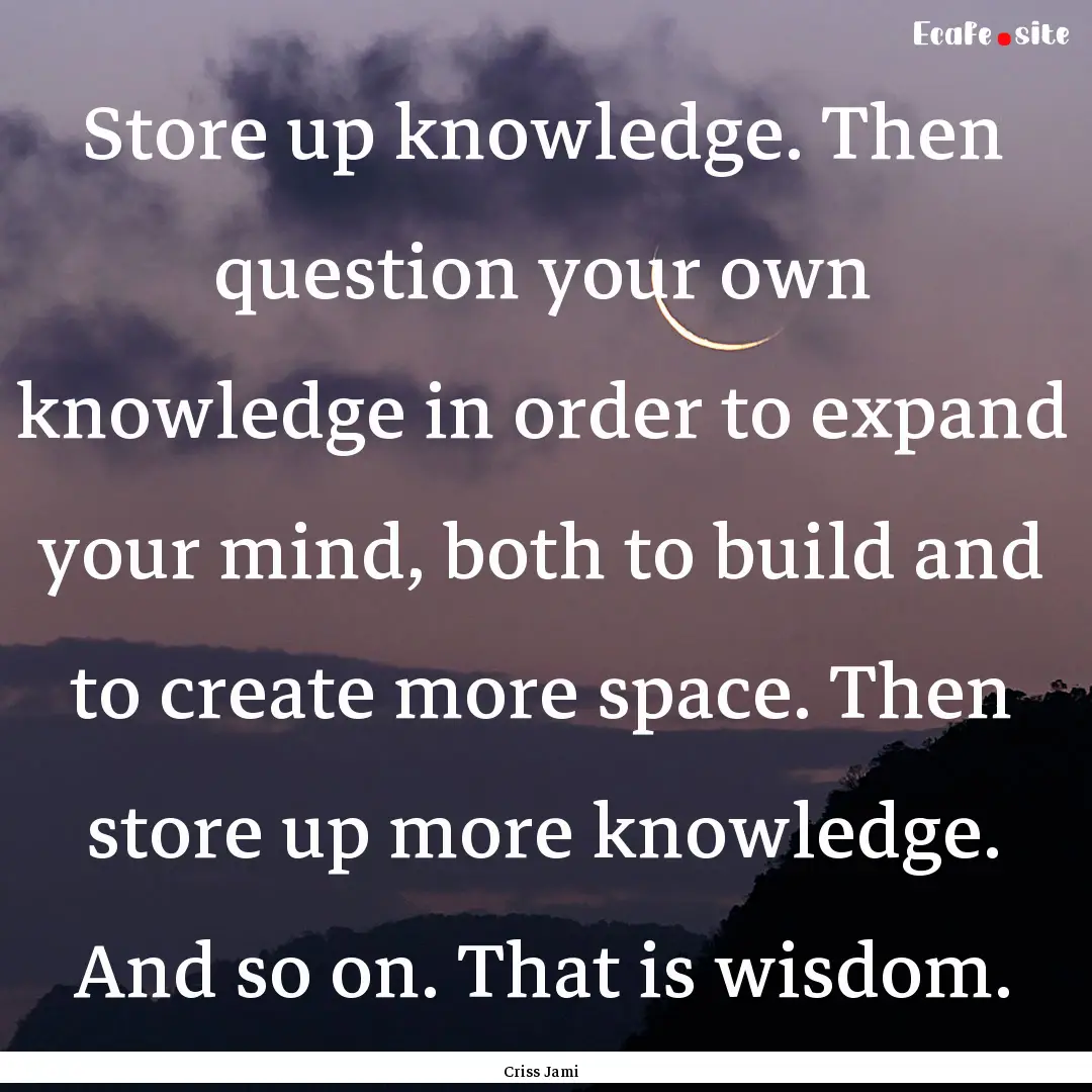 Store up knowledge. Then question your own.... : Quote by Criss Jami