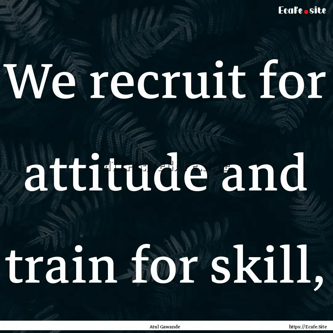 We recruit for attitude and train for skill,.... : Quote by Atul Gawande