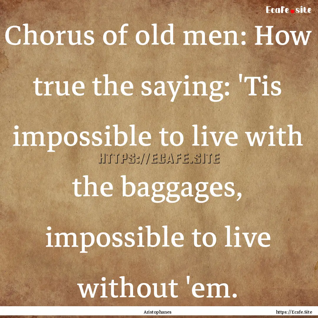 Chorus of old men: How true the saying: 'Tis.... : Quote by Aristophanes