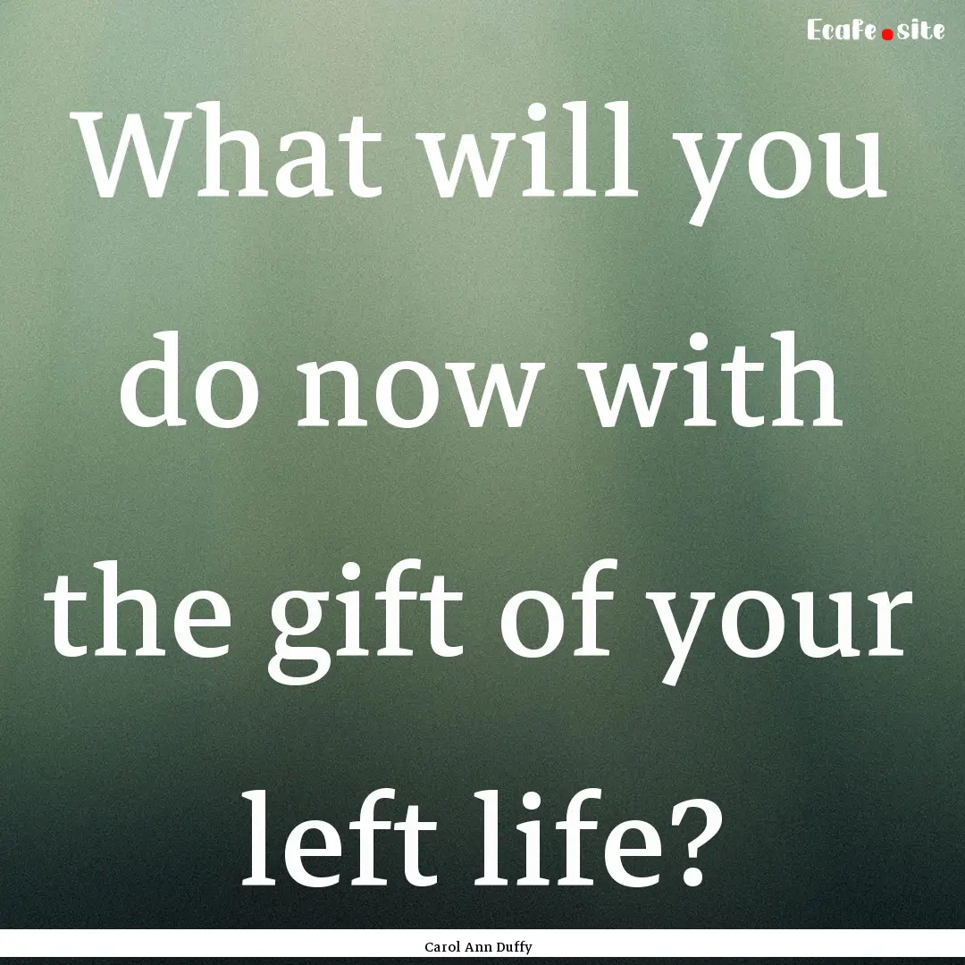 What will you do now with the gift of your.... : Quote by Carol Ann Duffy