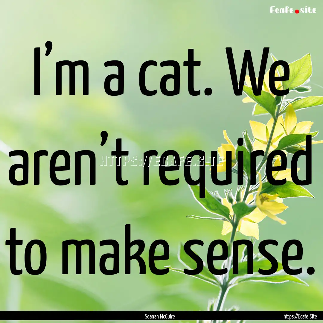 I’m a cat. We aren’t required to make.... : Quote by Seanan McGuire