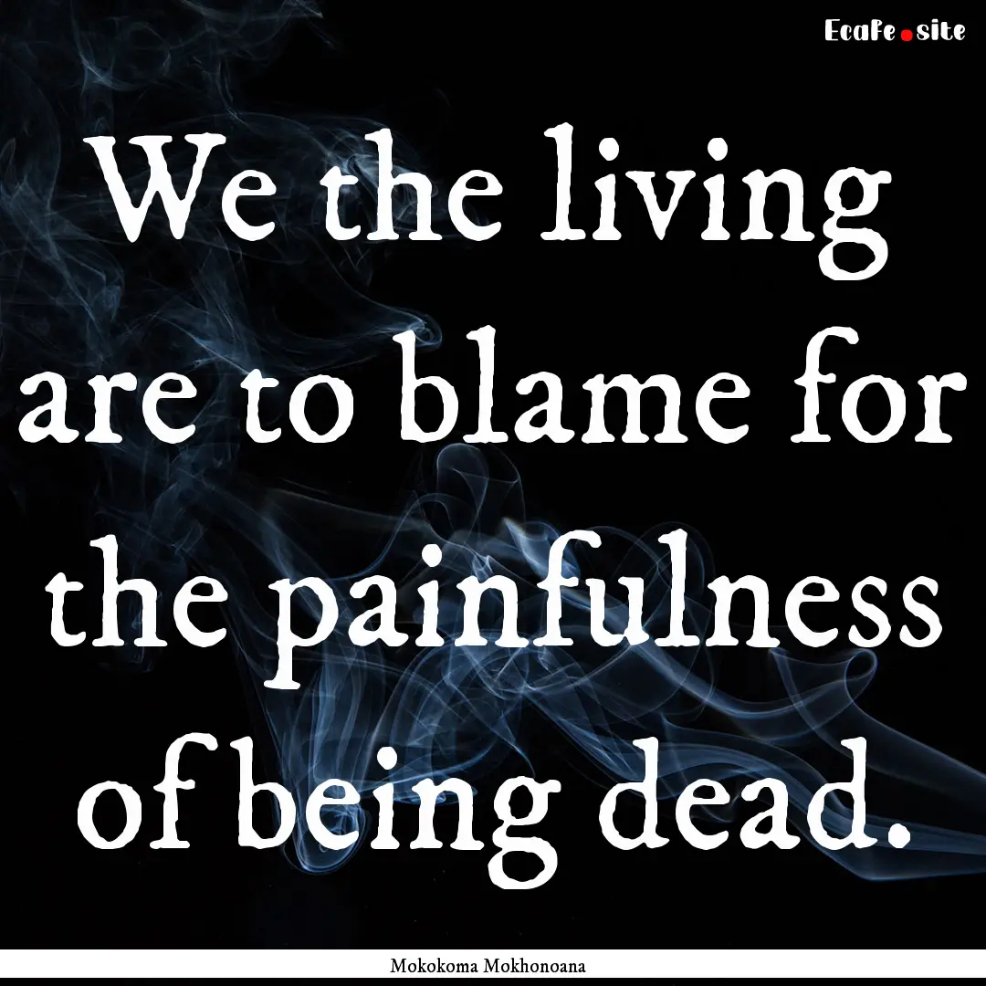 We the living are to blame for the painfulness.... : Quote by Mokokoma Mokhonoana