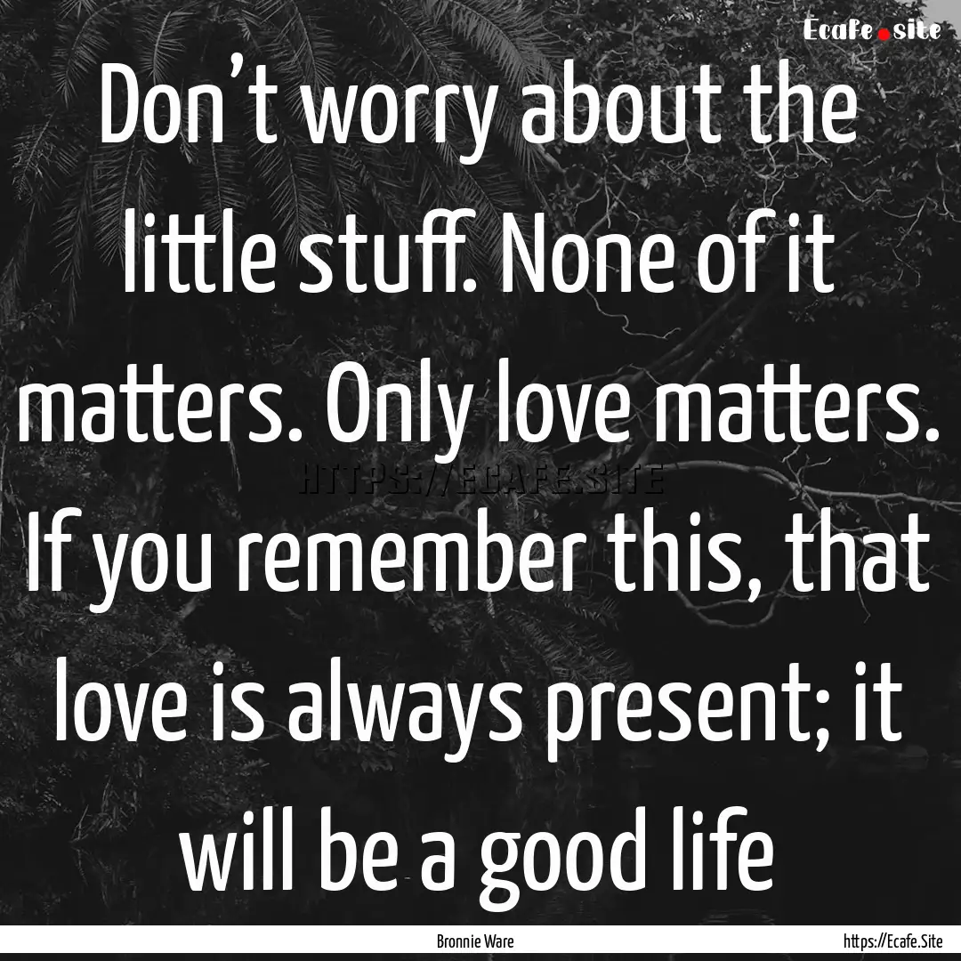 Don’t worry about the little stuff. None.... : Quote by Bronnie Ware