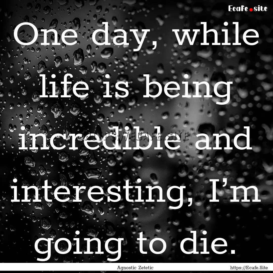 One day, while life is being incredible and.... : Quote by Agnostic Zetetic