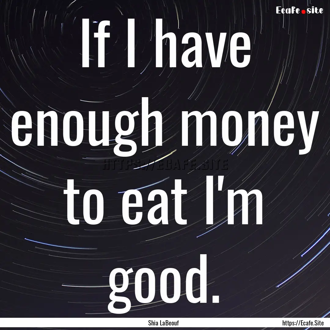 If I have enough money to eat I'm good. : Quote by Shia LaBeouf