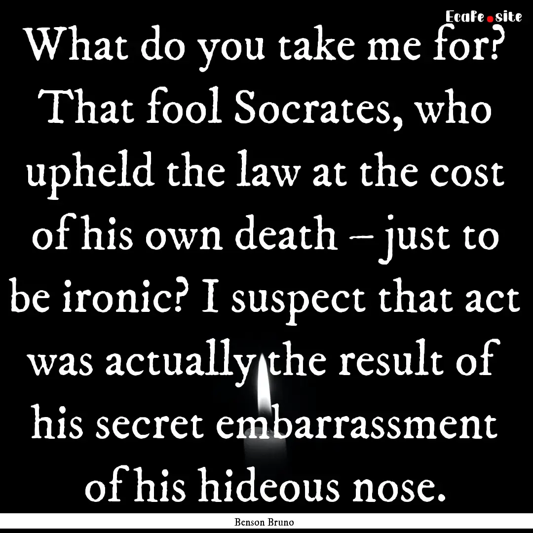 What do you take me for? That fool Socrates,.... : Quote by Benson Bruno