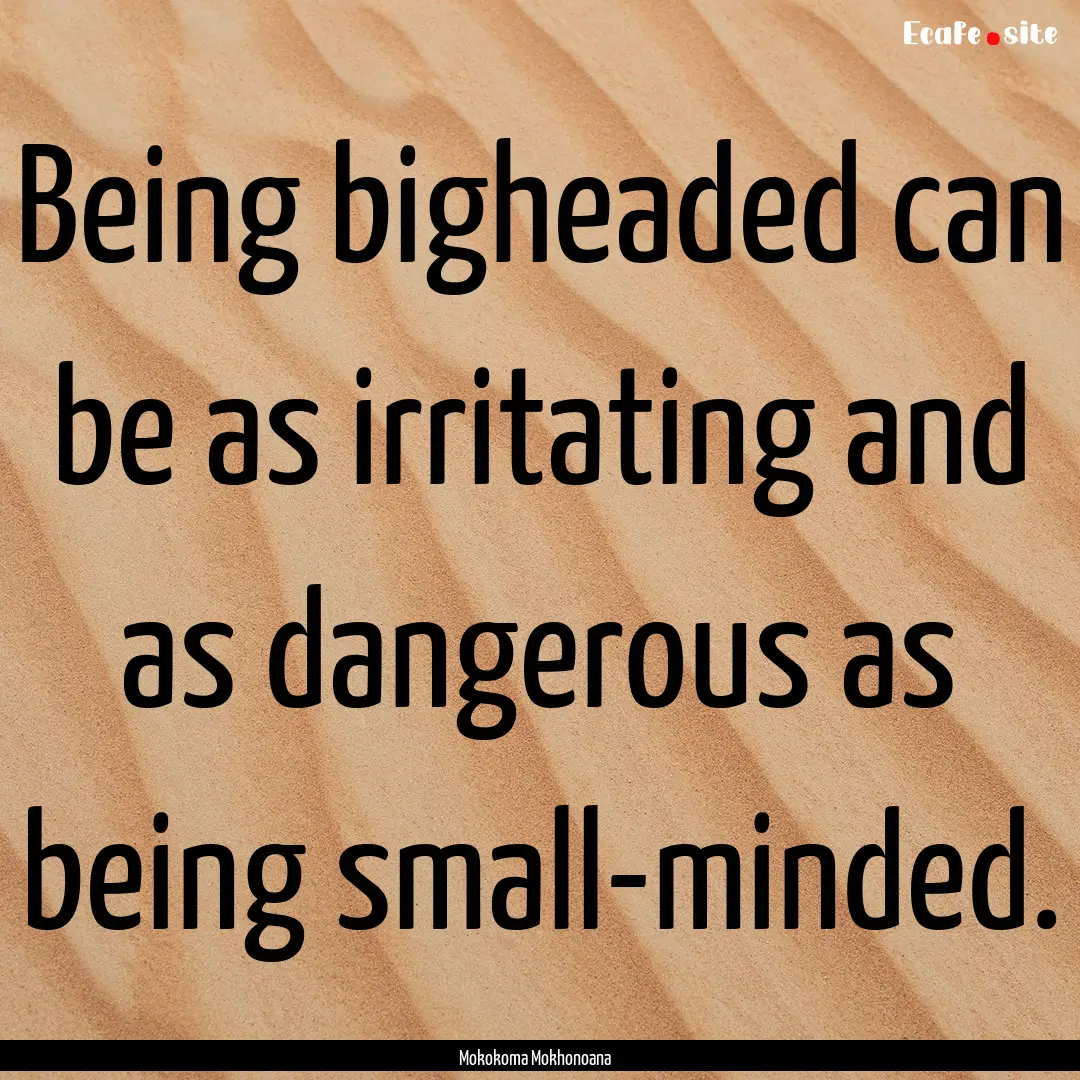 Being bigheaded can be as irritating and.... : Quote by Mokokoma Mokhonoana