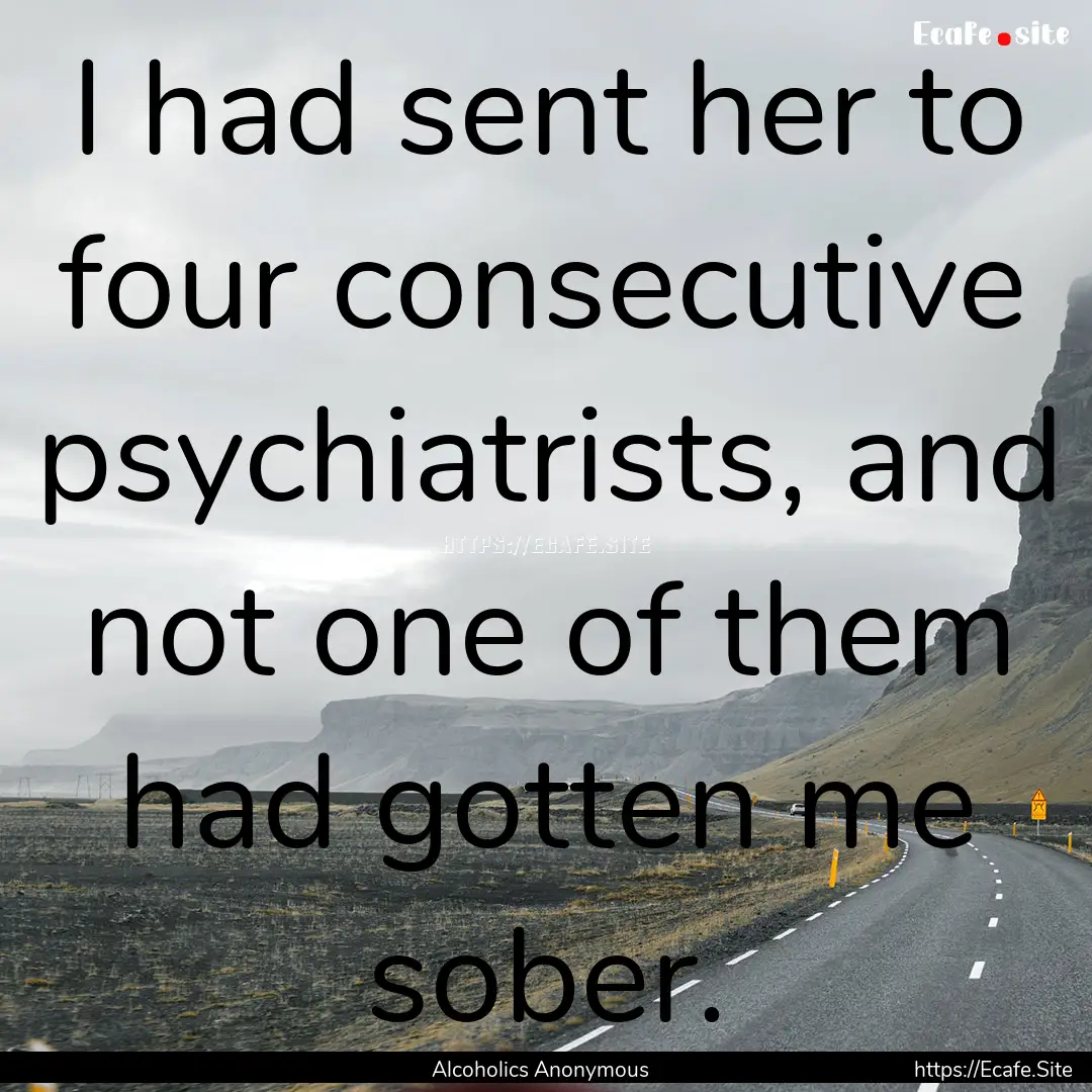 I had sent her to four consecutive psychiatrists,.... : Quote by Alcoholics Anonymous