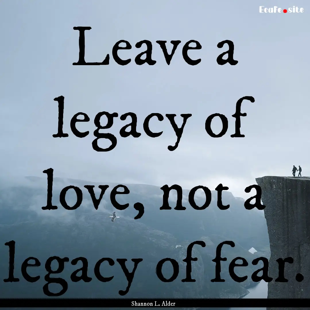 Leave a legacy of love, not a legacy of fear..... : Quote by Shannon L. Alder