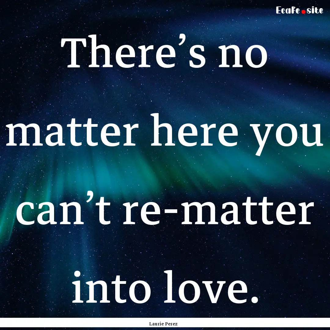 There’s no matter here you can’t re-matter.... : Quote by Laurie Perez