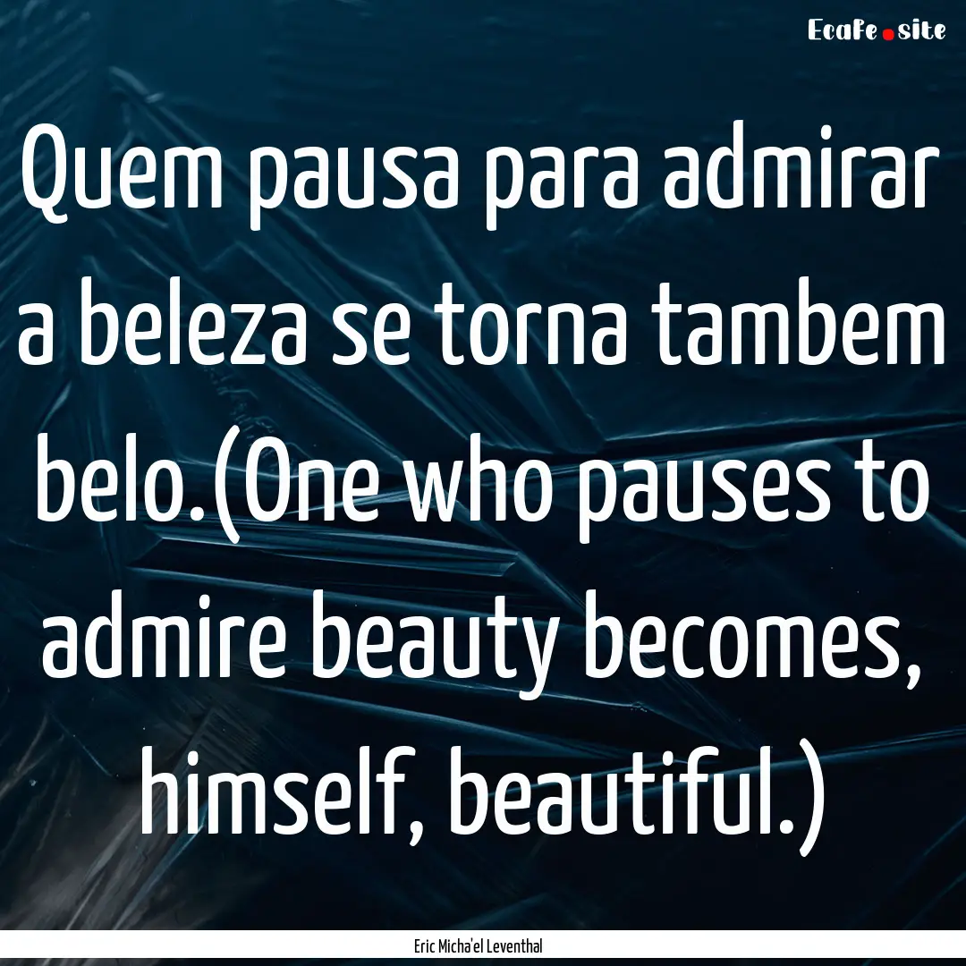 Quem pausa para admirar a beleza se torna.... : Quote by Eric Micha'el Leventhal