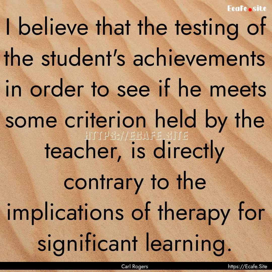 I believe that the testing of the student's.... : Quote by Carl Rogers