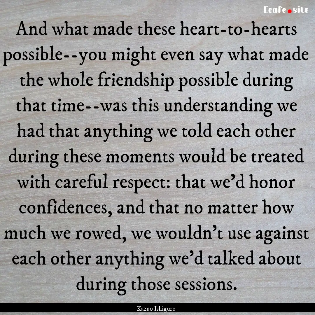 And what made these heart-to-hearts possible--you.... : Quote by Kazuo Ishiguro