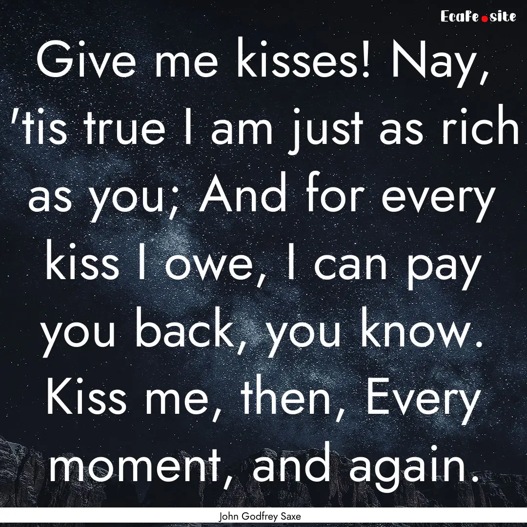 Give me kisses! Nay, 'tis true I am just.... : Quote by John Godfrey Saxe