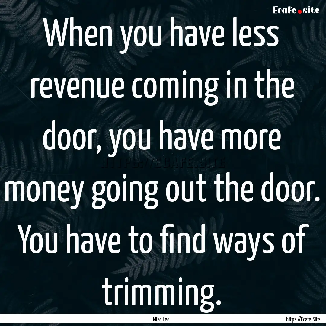 When you have less revenue coming in the.... : Quote by Mike Lee