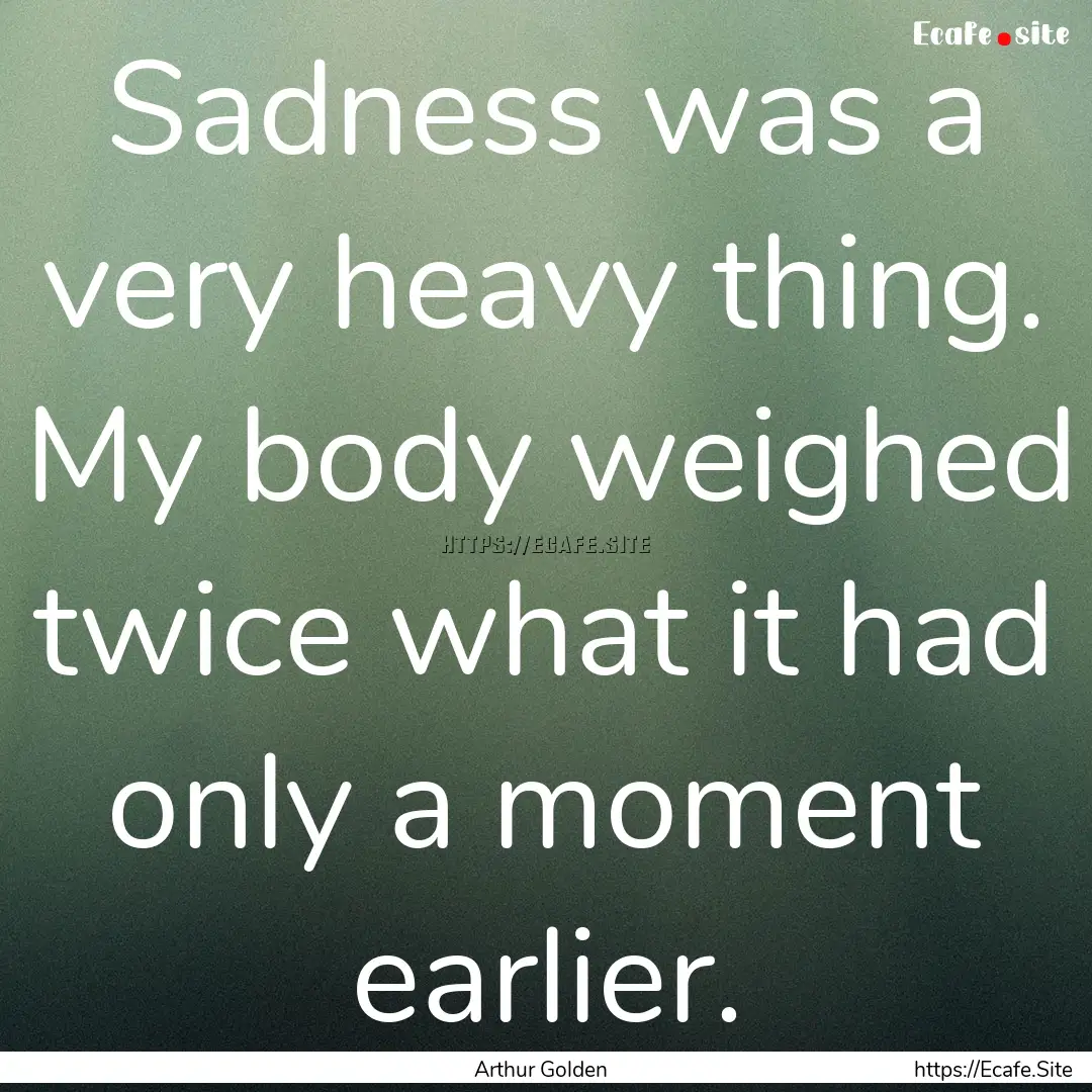 Sadness was a very heavy thing. My body weighed.... : Quote by Arthur Golden