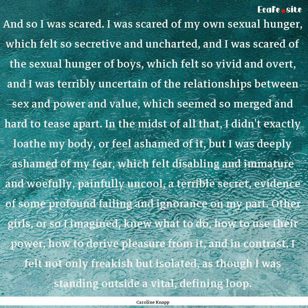 And so I was scared. I was scared of my own.... : Quote by Caroline Knapp