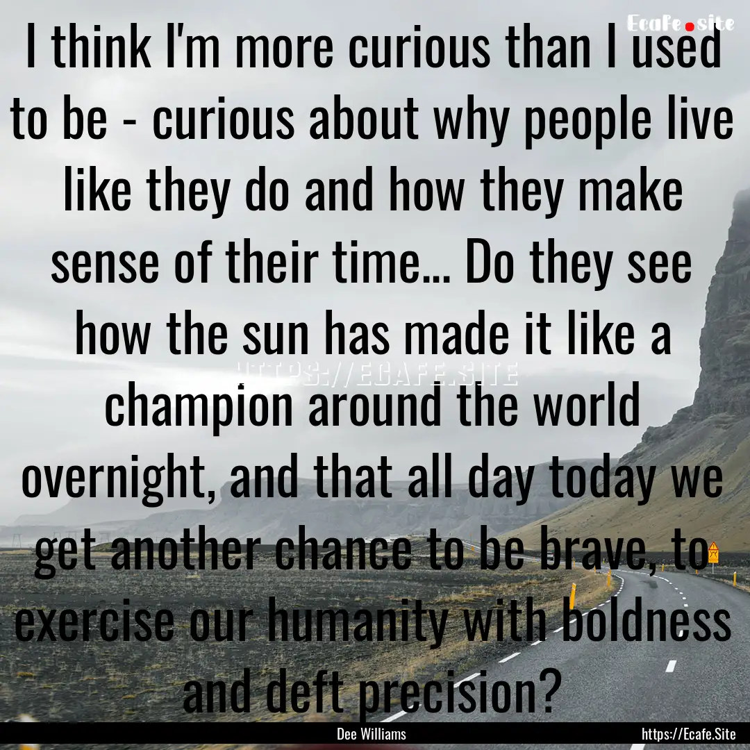 I think I'm more curious than I used to be.... : Quote by Dee Williams