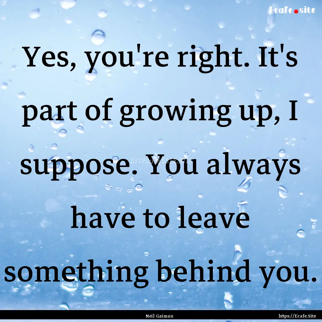 Yes, you're right. It's part of growing up,.... : Quote by Neil Gaiman