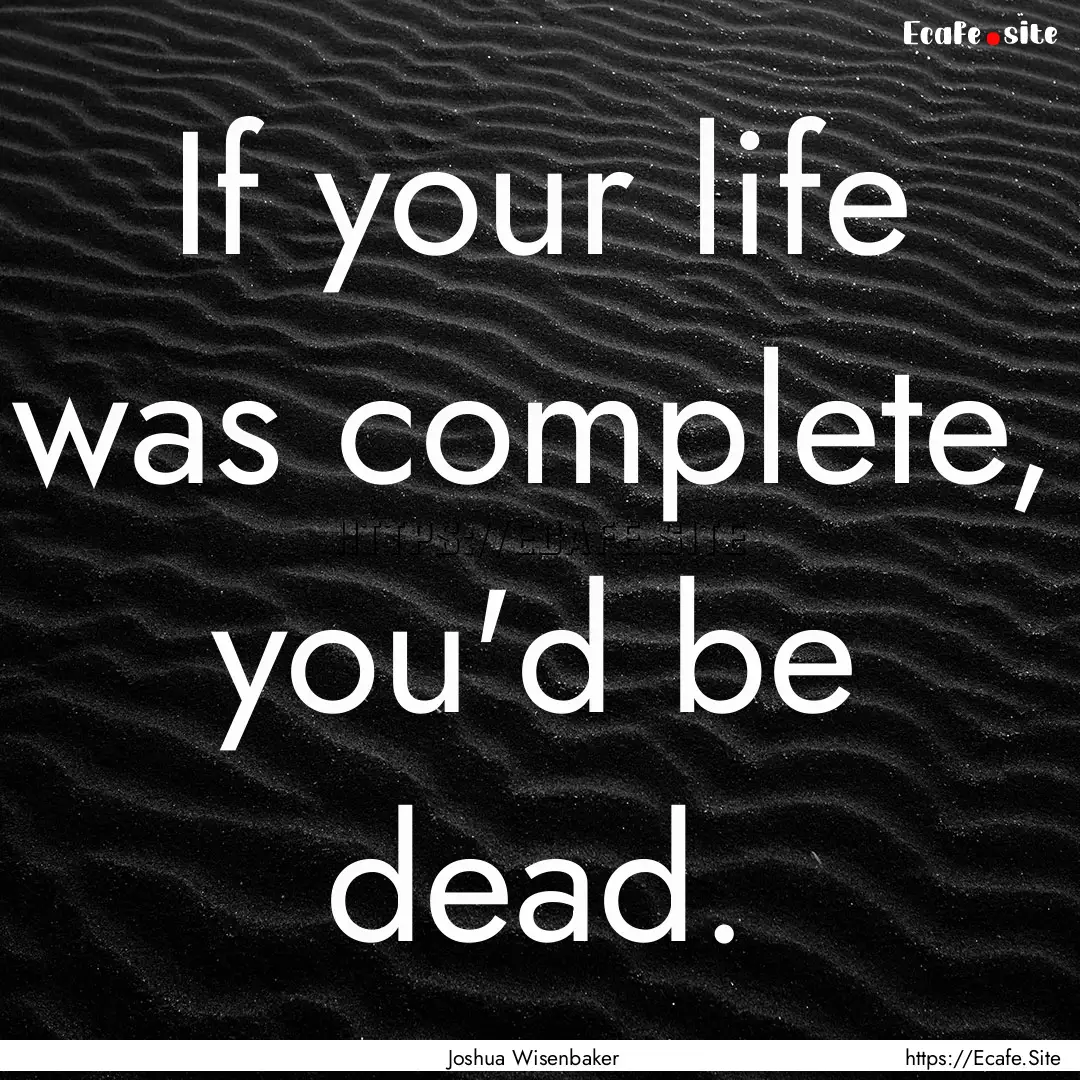 If your life was complete, you'd be dead..... : Quote by Joshua Wisenbaker