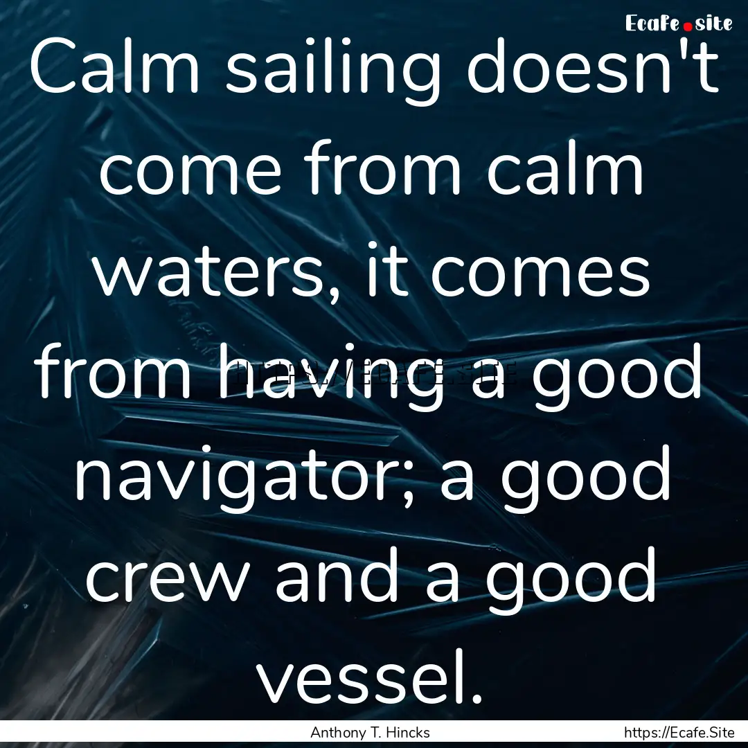 Calm sailing doesn't come from calm waters,.... : Quote by Anthony T. Hincks