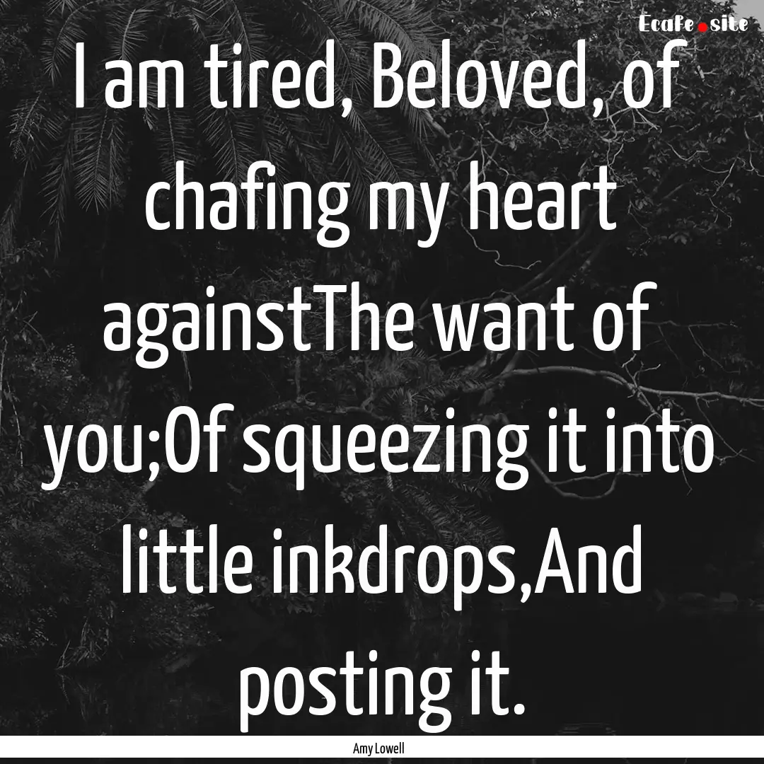 I am tired, Beloved, of chafing my heart.... : Quote by Amy Lowell