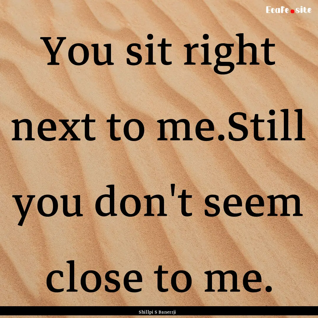 You sit right next to me.Still you don't.... : Quote by Shillpi S Banerrji