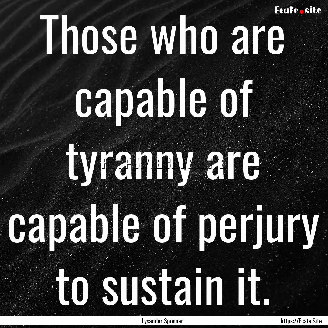 Those who are capable of tyranny are capable.... : Quote by Lysander Spooner