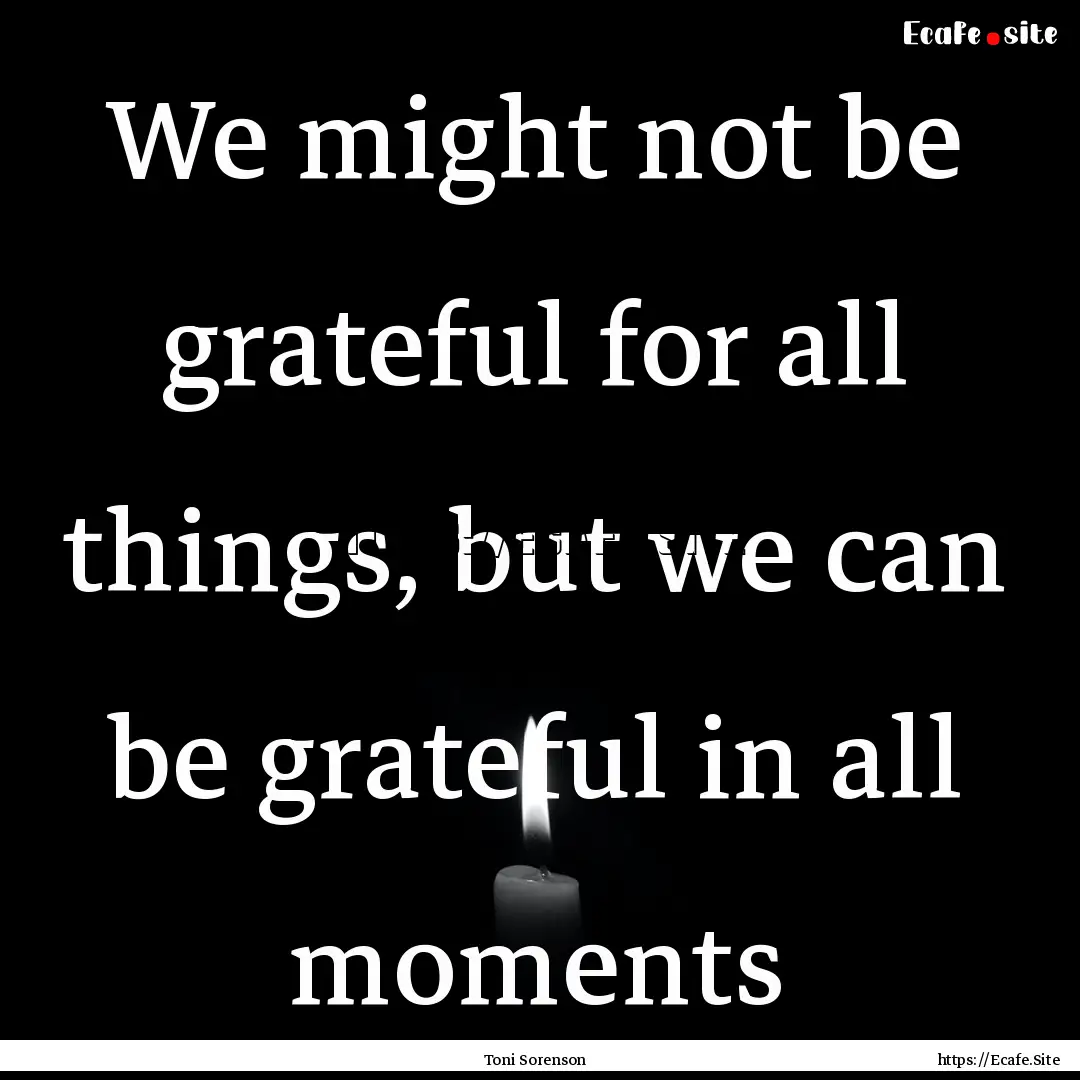 We might not be grateful for all things,.... : Quote by Toni Sorenson