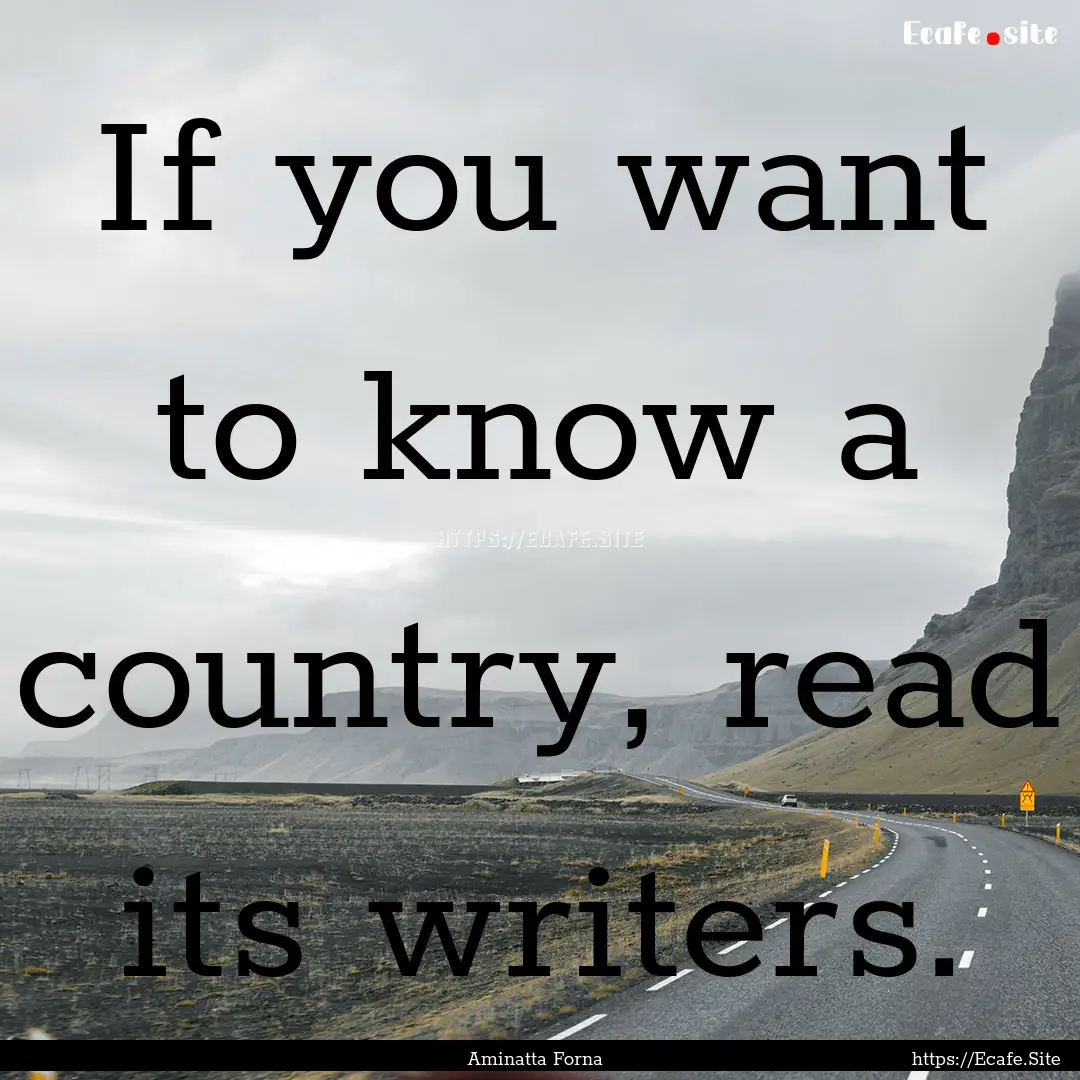 If you want to know a country, read its writers..... : Quote by Aminatta Forna