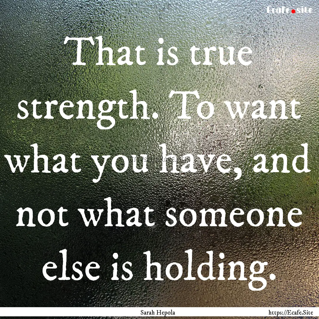 That is true strength. To want what you have,.... : Quote by Sarah Hepola