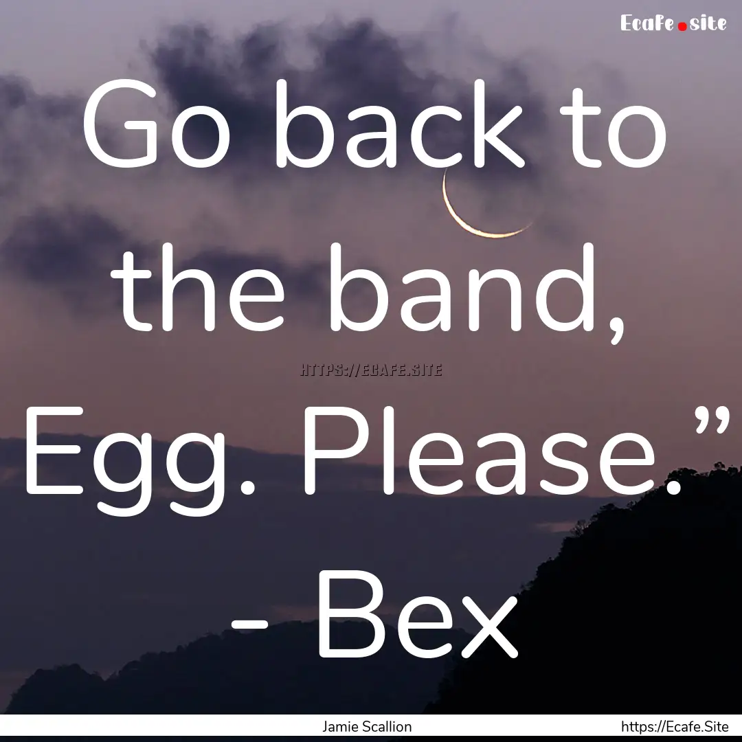 Go back to the band, Egg. Please.” - Bex.... : Quote by Jamie Scallion