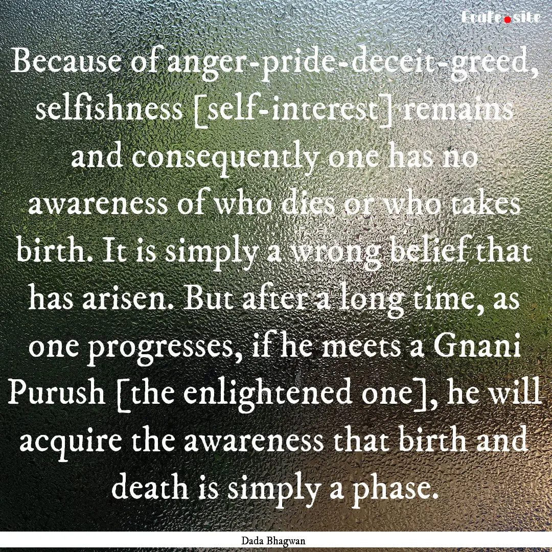 Because of anger-pride-deceit-greed, selfishness.... : Quote by Dada Bhagwan