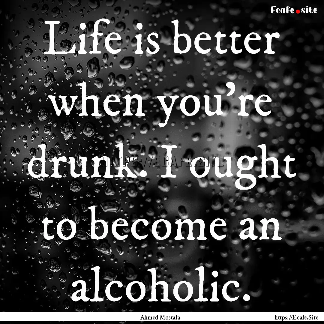 Life is better when you're drunk. I ought.... : Quote by Ahmed Mostafa