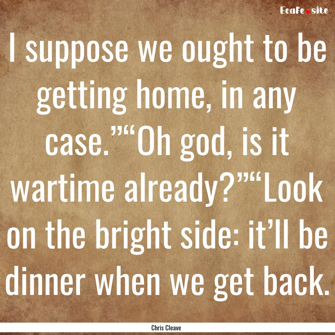 I suppose we ought to be getting home, in.... : Quote by Chris Cleave