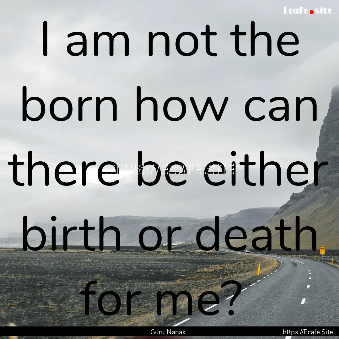 I am not the born how can there be either.... : Quote by Guru Nanak