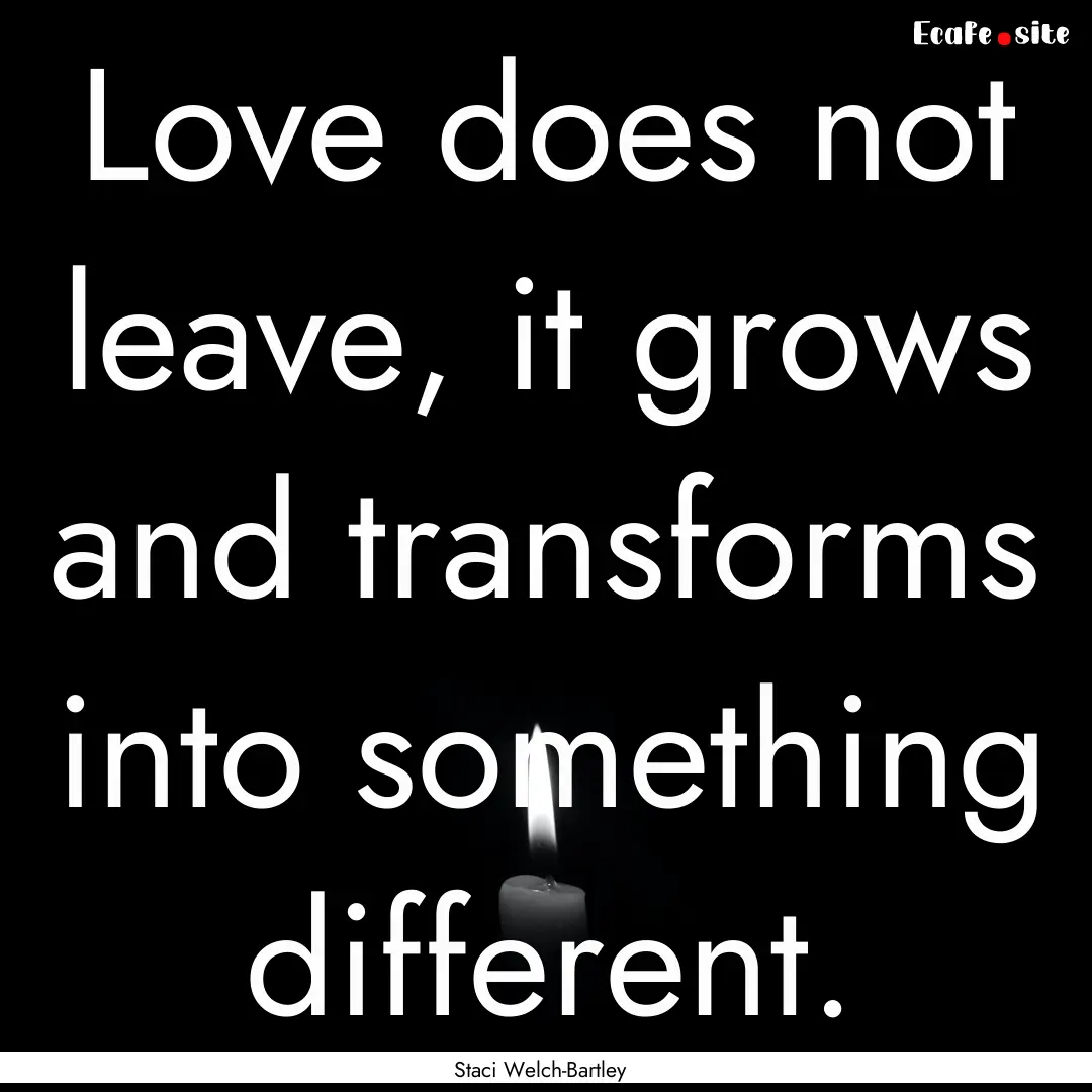 Love does not leave, it grows and transforms.... : Quote by Staci Welch-Bartley