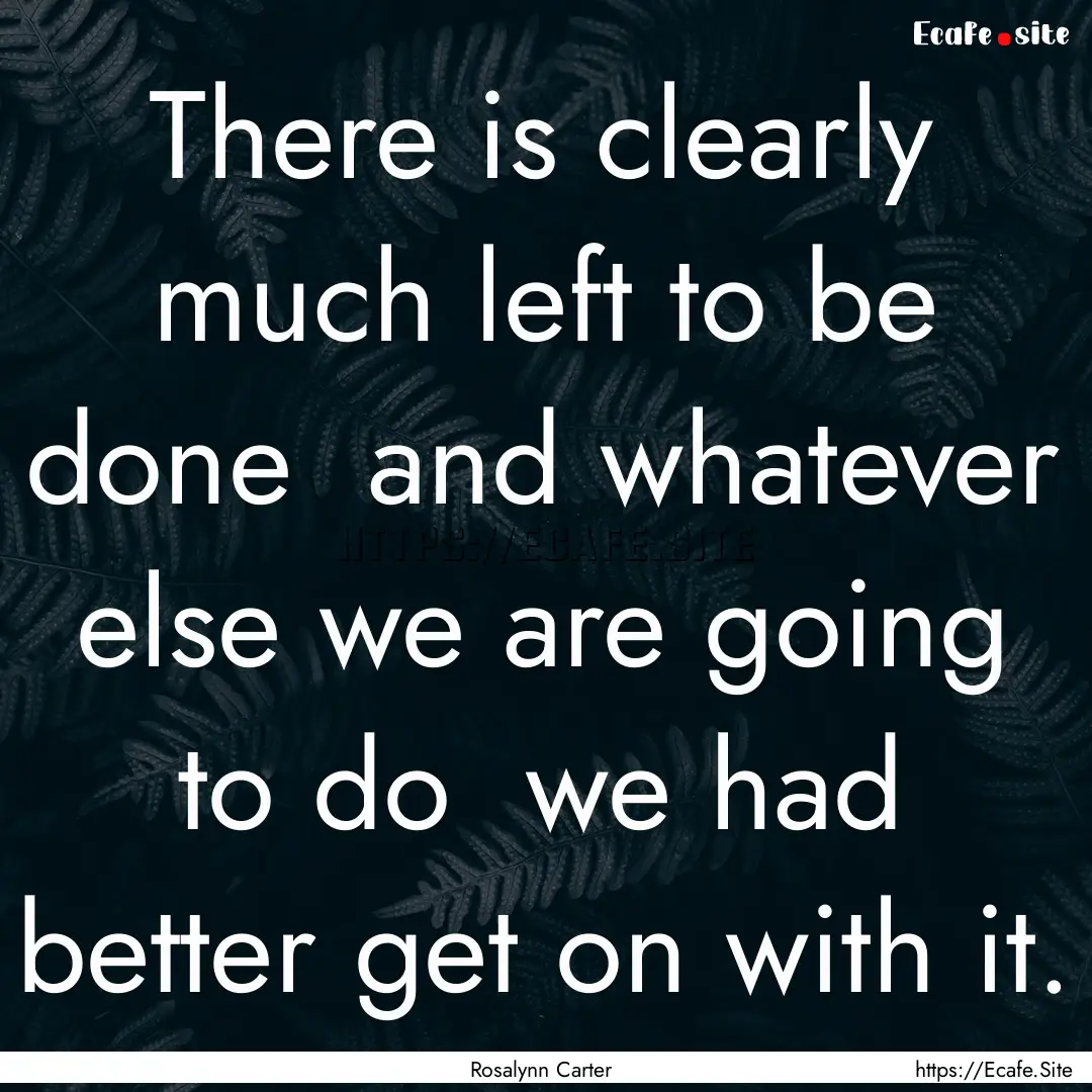 There is clearly much left to be done and.... : Quote by Rosalynn Carter