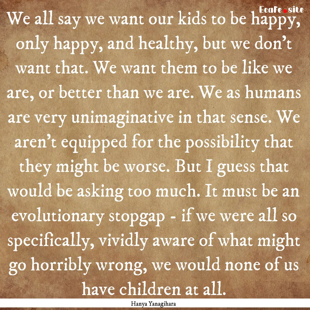 We all say we want our kids to be happy,.... : Quote by Hanya Yanagihara