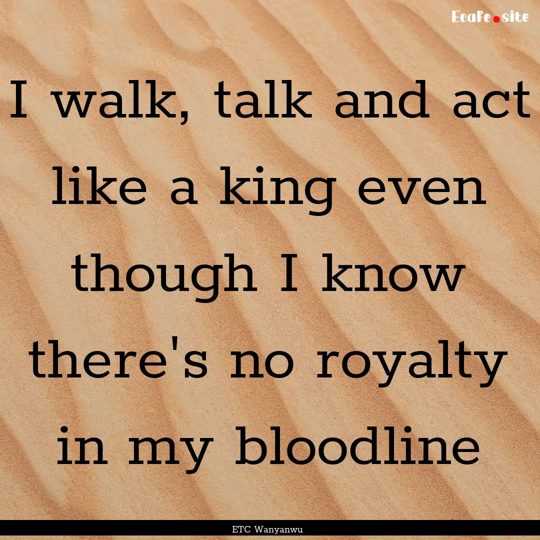 I walk, talk and act like a king even though.... : Quote by ETC Wanyanwu