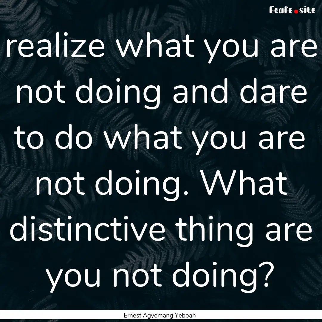 realize what you are not doing and dare to.... : Quote by Ernest Agyemang Yeboah