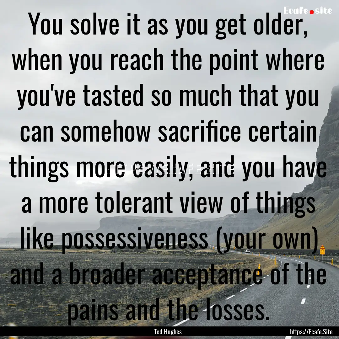 You solve it as you get older, when you reach.... : Quote by Ted Hughes