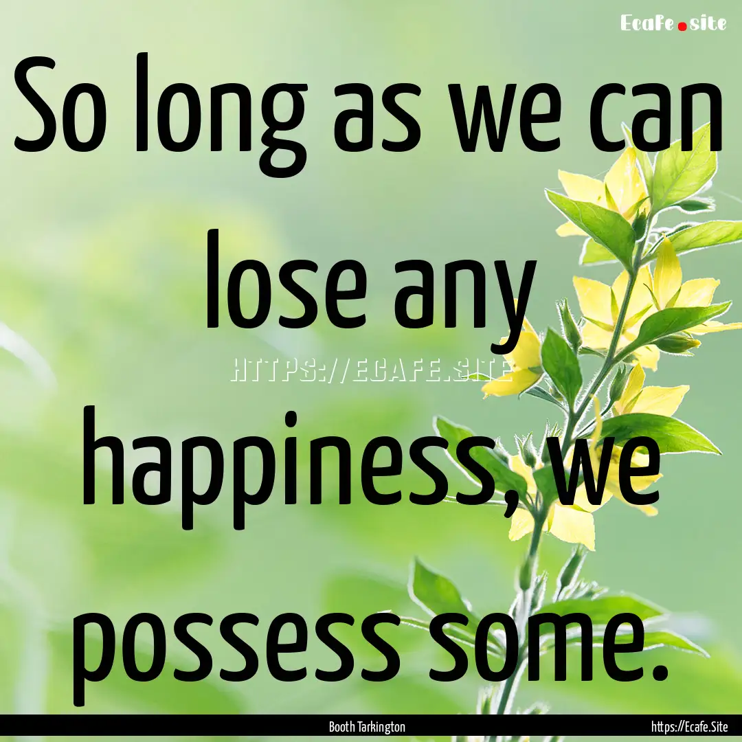 So long as we can lose any happiness, we.... : Quote by Booth Tarkington