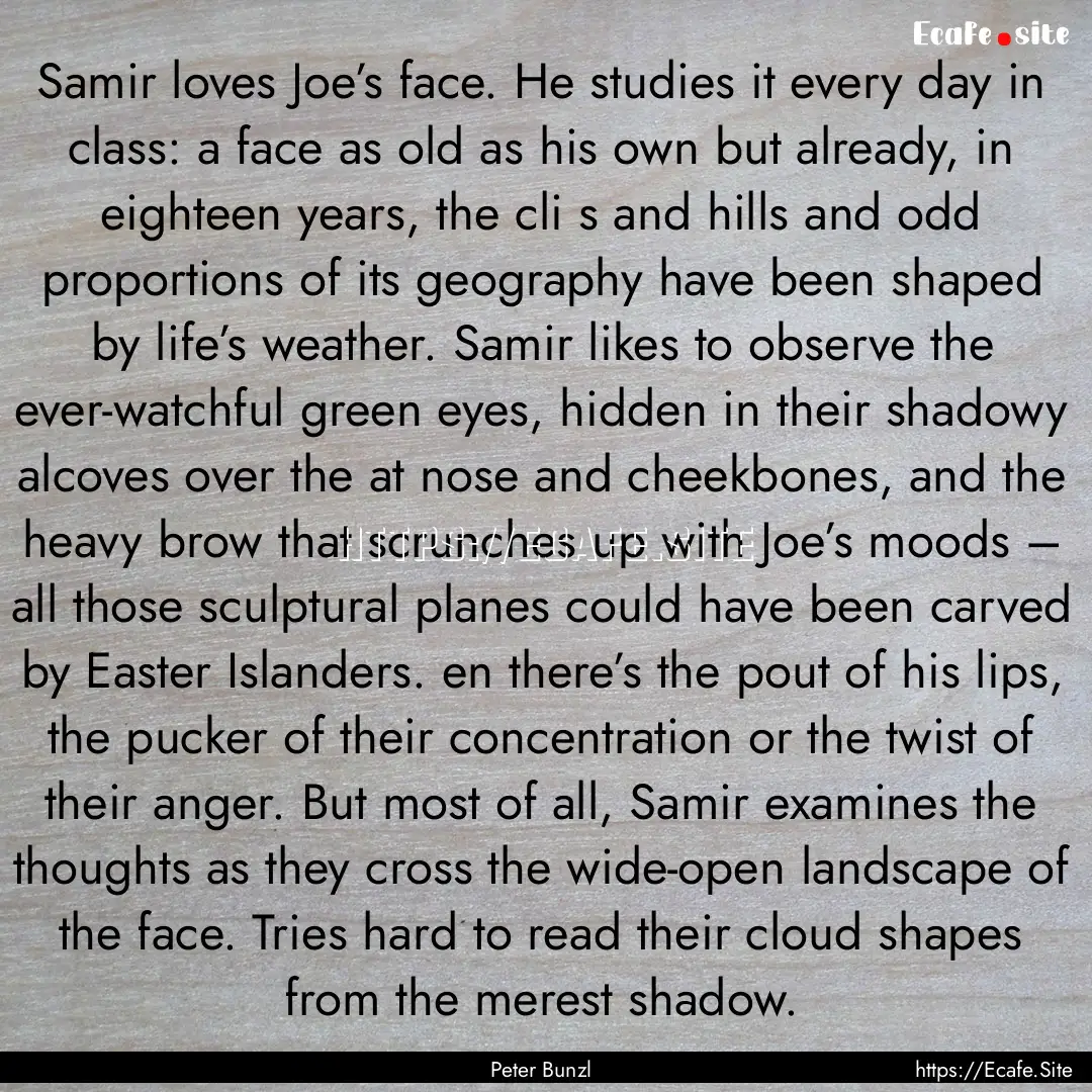 Samir loves Joe’s face. He studies it every.... : Quote by Peter Bunzl